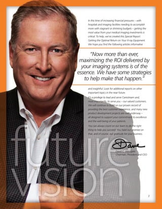 3
“Now more than ever,
maximizing the ROI delivered by
your imaging systems is of the
essence. We have some strategies
to help make that happen.”
3
“Now more than ever,
maximizing the ROI delivered by
your imaging systems is of the
essence. We have some strategies
to help make that happen.”
David C. Westgate
Chairman, President and CEO
In this time of increasing financial pressures – with
hospitals and imaging facilities needing to accomplish
more with stagnant or shrinking budgets – getting the
most value from your medical imaging investments is
critical. To help, we’ve created this Special Report:
Getting the Optimal Return on Your X-ray Equipment.
We hope you find the following articles informative
and insightful. Look for additional reports on other
important topics in the near future.
It’s a privilege to lead and serve Carestream and,
most importantly, to serve you – our valued customers.
We will continue to build on our proven record of
providing the best customer experience, and many new
product development projects are well underway –
all designed to support your commitment to excellence
and the well-being of your patients.
You can always count on our team to do the right
thing to help you succeed. You have our promise on
that, and of course, our gratitude for your business.
 