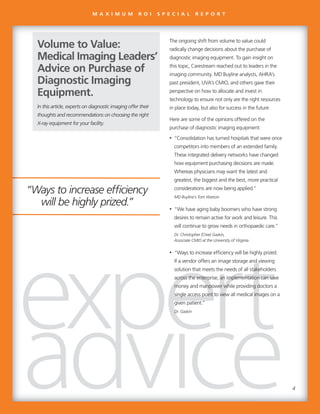 “Ways to increase efficiency
will be highly prized.”
The ongoing shift from volume to value could
radically change decisions about the purchase of
diagnostic imaging equipment. To gain insight on
this topic, Carestream reached out to leaders in the
imaging community. MD Buyline analysts, AHRA’s
past president, UVA’s CMIO, and others gave their
perspective on how to allocate and invest in
technology to ensure not only are the right resources
in place today, but also for success in the future.
Here are some of the opinions offered on the
purchase of diagnostic imaging equipment:
• “Consolidation has turned hospitals that were once
competitors into members of an extended family.
These integrated delivery networks have changed
how equipment purchasing decisions are made.
Whereas physicians may want the latest and
greatest, the biggest and the best, more practical
considerations are now being applied.”
MD Buyline’s Tom Watson
• “We have aging baby boomers who have strong
desires to remain active for work and leisure. This
will continue to grow needs in orthopaedic care.”
Dr. Christopher (Cree) Gaskin,
Associate CMIO at the University of Virginia
• “Ways to increase efficiency will be highly prized.
If a vendor offers an image storage and viewing
solution that meets the needs of all stakeholders
across the enterprise, an implementation can save
money and manpower while providing doctors a
single access point to view all medical images on a
given patient.”
Dr. Gaskin
In this article, experts on diagnostic imaging offer their
thoughts and recommendations on choosing the right
X-ray equipment for your facility.
Volume to Value:
Medical Imaging Leaders’
Advice on Purchase of
Diagnostic Imaging
Equipment.
“Ways to increase efficiency
will be highly prized.”
The ongoing shift from volume to value could
radically change decisions about the purchase of
diagnostic imaging equipment. To gain insight on
this topic, Carestream reached out to leaders in the
imaging community. MD Buyline analysts, AHRA’s
past president, UVA’s CMIO, and others gave their
perspective on how to allocate and invest in
technology to ensure not only are the right resources
in place today, but also for success in the future.
Here are some of the opinions offered on the
purchase of diagnostic imaging equipment:
• “Consolidation has turned hospitals that were once
competitors into members of an extended family.
These integrated delivery networks have changed
how equipment purchasing decisions are made.
Whereas physicians may want the latest and
greatest, the biggest and the best, more practical
considerations are now being applied.”
MD Buyline’s Tom Watson
• “We have aging baby boomers who have strong
desires to remain active for work and leisure. This
will continue to grow needs in orthopaedic care.”
Dr. Christopher (Cree) Gaskin,
Associate CMIO at the University of Virginia
• “Ways to increase efficiency will be highly prized.
If a vendor offers an image storage and viewingIf a vendor offers an image storage and viewing
solution that meets the needs of all stakeholderssolution that meets the needs of all stakeholders
across the enterprise, an implementation can saveacross the enterprise, an implementation can saveacross the enterprise, an implementation can saveacross the enterprise, an implementation can save
money and manpower while providing doctors amoney and manpower while providing doctors amoney and manpower while providing doctors amoney and manpower while providing doctors a
single access point to view all medical images on asingle access point to view all medical images on asingle access point to view all medical images on asingle access point to view all medical images on a
given patient.”given patient.”
Dr. GaskinDr. Gaskin
In this article, experts on diagnostic imaging offer their
thoughts and recommendations on choosing the right
X-ray equipment for your facility.
Volume to Value:
Medical Imaging Leaders’
Advice on Purchase of
Diagnostic Imaging
Equipment.
M A X I M U M R O I S P E C I A L R E P O R T
4
 
