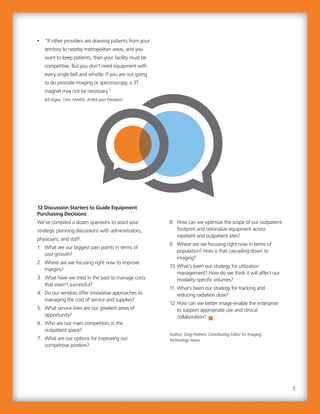 8. How can we optimize the scope of our outpatient
footprint and rationalize equipment across
inpatient and outpatient sites?
9. Where are we focusing right now in terms of
population? How is that cascading down to
imaging?
10.What’s been our strategy for utilization
management? How do we think it will affect our
modality-specific volumes?
11. What’s been our strategy for tracking and
reducing radiation dose?
12. How can we better image-enable the enterprise
to support appropriate use and clinical
collaboration?
Author: Greg Freiherr, Contributing Editor for Imaging
Technology News.
• “If other providers are drawing patients from your
territory to nearby metropolitan areas, and you
want to keep patients, then your facility must be
competitive. But you don’t need equipment with
every single bell and whistle. If you are not going
to do prostate imaging or spectroscopy, a 3T
magnet may not be necessary.”
Bill Algee, CRA, FAHRA, AHRA past President
12 Discussion Starters to Guide Equipment
Purchasing Decisions
We’ve compiled a dozen questions to assist your
strategic planning discussions with administrators,
physicians, and staff:
1. What are our biggest pain points in terms of
cost growth?
2. Where are we focusing right now to improve
margins?
3. What have we tried in the past to manage costs
that wasn’t successful?
4. Do our vendors offer innovative approaches to
managing the cost of service and supplies?
5. What service lines are our greatest areas of
opportunity?
6. Who are our main competitors in the
outpatient space?
7. What are our options for improving our
competitive position?
8. How can we optimize the scope of our outpatient
footprint and rationalize equipment across
inpatient and outpatient sites?
9. Where are we focusing right now in terms of
population? How is that cascading down to
imaging?
10.What’s been our strategy for utilization
management? How do we think it will affect our
modality-specific volumes?
11. What’s been our strategy for tracking and
reducing radiation dose?
12. How can we better image-enable the enterprise
to support appropriate use and clinical
collaboration?
Author: Greg Freiherr, Contributing Editor for Imaging
Technology News.
• “If other providers are drawing patients from your
territory to nearby metropolitan areas, and you
want to keep patients, then your facility must be
competitive. But you don’t need equipment with
every single bell and whistle. If you are not going
to do prostate imaging or spectroscopy, a 3T
magnet may not be necessary.”
Bill Algee, CRA, FAHRA, AHRA past President
12 Discussion Starters to Guide Equipment
Purchasing Decisions
We’ve compiled a dozen questions to assist your
strategic planning discussions with administrators,
physicians, and staff:
1. What are our biggest pain points in terms of
cost growth?
2. Where are we focusing right now to improve
margins?
3. What have we tried in the past to manage costs
that wasn’t successful?
4. Do our vendors offer innovative approaches to
managing the cost of service and supplies?
5. What service lines are our greatest areas of
opportunity?
6. Who are our main competitors in the
outpatient space?
7. What are our options for improving our
competitive position?
5
 