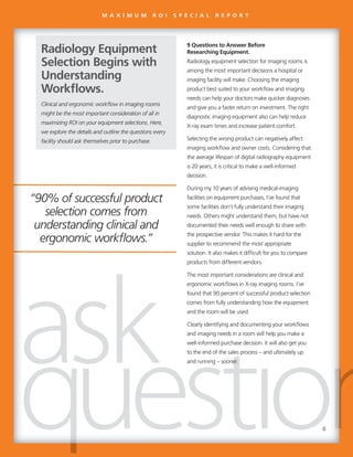 “90% of successful product
selection comes from
understanding clinical and
ergonomic workflows.”
9 Questions to Answer Before
Researching Equipment.
Radiology equipment selection for imaging rooms is
among the most important decisions a hospital or
imaging facility will make. Choosing the imaging
product best suited to your workflow and imaging
needs can help your doctors make quicker diagnoses
and give you a faster return on investment. The right
diagnostic imaging equipment also can help reduce
X-ray exam times and increase patient comfort.
Selecting the wrong product can negatively affect
imaging workflow and owner costs. Considering that
the average lifespan of digital radiography equipment
is 20 years, it is critical to make a well-informed
decision.
During my 10 years of advising medical-imaging
facilities on equipment purchases, I’ve found that
some facilities don’t fully understand their imaging
needs. Others might understand them, but have not
documented their needs well enough to share with
the prospective vendor. This makes it hard for the
supplier to recommend the most appropriate
solution. It also makes it difficult for you to compare
products from different vendors.
The most important considerations are clinical and
ergonomic workflows in X-ray imaging rooms. I’ve
found that 90 percent of successful product selection
comes from fully understanding how the equipment
and the room will be used.
Clearly identifying and documenting your workflows
and imaging needs in a room will help you make a
well-informed purchase decision. It will also get you
to the end of the sales process – and ultimately up
and running – sooner.
Clinical and ergonomic workflow in imaging rooms
might be the most important consideration of all in
maximizing ROI on your equipment selections. Here,
we explore the details and outline the questions every
facility should ask themselves prior to purchase.
Radiology Equipment
Selection Begins with
Understanding
Workflows.
“90% of successful product
selection comes from
understanding clinical and
ergonomic workflows.”
9 Questions to Answer Before
Researching Equipment.
Radiology equipment selection for imaging rooms is
among the most important decisions a hospital or
imaging facility will make. Choosing the imaging
product best suited to your workflow and imaging
needs can help your doctors make quicker diagnoses
and give you a faster return on investment. The right
diagnostic imaging equipment also can help reduce
X-ray exam times and increase patient comfort.
Selecting the wrong product can negatively affect
imaging workflow and owner costs. Considering that
the average lifespan of digital radiography equipment
is 20 years, it is critical to make a well-informed
decision.
During my 10 years of advising medical-imaging
facilities on equipment purchases, I’ve found that
some facilities don’t fully understand their imaging
needs. Others might understand them, but have not
documented their needs well enough to share with
the prospective vendor. This makes it hard for the
supplier to recommend the most appropriate
solution. It also makes it difficult for you to compare
products from different vendors.
The most important considerations are clinical and
ergonomic workflows in X-ray imaging rooms. I’ve
found that 90 percent of successful product selection
comes from fully understanding how the equipment
and the room will be used.
Clearly identifying and documenting your workflows
and imaging needs in a room will help you make a
well-informed purchase decision. It will also get you
to the end of the sales process – and ultimately up
and running – sooner.and running – sooner.
Clinical and ergonomic workflow in imaging rooms
might be the most important consideration of all in
maximizing ROI on your equipment selections. Here,
we explore the details and outline the questions every
facility should ask themselves prior to purchase.
Radiology Equipment
Selection Begins with
Understanding
Workflows.
M A X I M U M R O I S P E C I A L R E P O R T
6
 