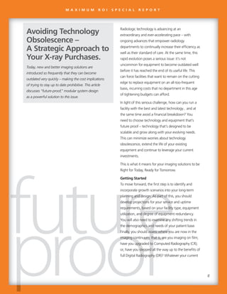 Radiologic technology is advancing at an
extraordinary and ever-accelerating pace – with
ongoing advances that empower radiology
departments to continually increase their efficiency as
well as their standard of care. At the same time, this
rapid evolution poses a serious issue: it’s not
uncommon for equipment to become outdated well
before it has reached the end of its useful life. This
can force facilities that want to remain on the cutting
edge to replace equipment on an all-too-frequent
basis, incurring costs that no department in this age
of tightening budgets can afford.
In light of this serious challenge, how can you run a
facility with the best and latest technology... and at
the same time avoid a financial breakdown? You
need to choose technology and equipment that’s
future proof – technology that’s designed to be
scalable and grow along with your evolving needs.
This can minimize worries about technology
obsolescence, extend the life of your existing
equipment and continue to leverage your current
investments.
This is what it means for your imaging solutions to be
Right for Today, Ready for Tomorrow.
Getting Started
To move forward, the first step is to identify and
incorporate growth scenarios into your long-term
planning and design. As part of this, you should
develop projections for your service and uptime
requirements, based on your facility type, equipment
utilization, and degree of equipment redundancy.
You will also need to examine any shifting trends in
the demographics and needs of your patient base.
Finally, you should assess where you are now in the
imaging continuum; that is, are you imaging on film;
have you upgraded to Computed Radiography (CR);
or, have you stepped all the way up to the benefits of
full Digital Radiography (DR)? Whatever your current
Today, new and better imaging solutions are
introduced so frequently that they can become
outdated very quickly – making the cost implications
of trying to stay up to date prohibitive. This article
discusses “future-proof,” modular system design
as a powerful solution to this issue.
Avoiding Technology
Obsolescence –
A Strategic Approach to
Your X-ray Purchases.
Radiologic technology is advancing at an
extraordinary and ever-accelerating pace – with
ongoing advances that empower radiology
departments to continually increase their efficiency as
well as their standard of care. At the same time, this
rapid evolution poses a serious issue: it’s not
uncommon for equipment to become outdated well
before it has reached the end of its useful life. This
can force facilities that want to remain on the cutting
edge to replace equipment on an all-too-frequent
basis, incurring costs that no department in this age
of tightening budgets can afford.
In light of this serious challenge, how can you run a
facility with the best and latest technology... and at
the same time avoid a financial breakdown? You
need to choose technology and equipment that’s
future proof – technology that’s designed to be
scalable and grow along with your evolving needs.
This can minimize worries about technology
obsolescence, extend the life of your existing
equipment and continue to leverage your current
investments.
This is what it means for your imaging solutions to be
Right for Today, Ready for Tomorrow.
Getting Started
To move forward, the first step is to identify and
incorporate growth scenarios into your long-term
planning and design. As part of this, you shouldplanning and design. As part of this, you shouldplanning and design. As part of this, you shouldplanning and design. As part of this, you should
develop projections for your service and uptimedevelop projections for your service and uptimedevelop projections for your service and uptimedevelop projections for your service and uptime
requirements, based on your facility type, equipmentrequirements, based on your facility type, equipmentrequirements, based on your facility type, equipmentrequirements, based on your facility type, equipment
utilization, and degree of equipment redundancy.utilization, and degree of equipment redundancy.utilization, and degree of equipment redundancy.utilization, and degree of equipment redundancy.
You will also need to examine any shifting trends inYou will also need to examine any shifting trends inYou will also need to examine any shifting trends inYou will also need to examine any shifting trends inYou will also need to examine any shifting trends in
the demographics and needs of your patient base.the demographics and needs of your patient base.the demographics and needs of your patient base.the demographics and needs of your patient base.the demographics and needs of your patient base.
Finally, you should assess where you are now in theFinally, you should assess where you are now in theFinally, you should assess where you are now in theFinally, you should assess where you are now in theFinally, you should assess where you are now in the
imaging continuum; that is, are you imaging on film;imaging continuum; that is, are you imaging on film;imaging continuum; that is, are you imaging on film;
have you upgraded to Computed Radiography (CR);have you upgraded to Computed Radiography (CR);have you upgraded to Computed Radiography (CR);
or, have you stepped all the way up to the benefits ofor, have you stepped all the way up to the benefits ofor, have you stepped all the way up to the benefits of
full Digital Radiography (DR)? Whatever your currentfull Digital Radiography (DR)? Whatever your currentfull Digital Radiography (DR)? Whatever your current
Today, new and better imaging solutions are
introduced so frequently that they can become
outdated very quickly – making the cost implications
of trying to stay up to date prohibitive. This article
discusses “future-proof,” modular system design
as a powerful solution to this issue.
Avoiding Technology
Obsolescence –
A Strategic Approach to
Your X-ray Purchases.
M A X I M U M R O I S P E C I A L R E P O R T
8
 