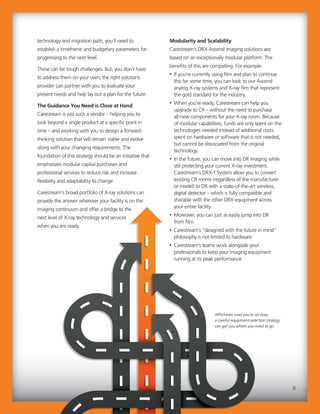 Modularity and Scalability
Carestream’s DRX-Ascend imaging solutions are
based on an exceptionally modular platform. The
benefits of this are compelling. For example:
• If you’re currently using film and plan to continue
this for some time, you can look to our Ascend
analog X-ray systems and X-ray film that represent
the gold standard for the industry.
• When you’re ready, Carestream can help you
upgrade to CR – without the need to purchase
all-new components for your X-ray room. Because
of modular capabilities, funds are only spent on the
technologies needed instead of additional costs
spent on hardware or software that is not needed,
but cannot be dissociated from the original
technology.
• In the future, you can move into DR imaging while
still protecting your current X-ray investment.
Carestream’s DRX-1 System allow you to convert
existing CR rooms (regardless of the manufacturer
or model) to DR with a state-of-the-art wireless,
digital detector – which is fully compatible and
sharable with the other DRX equipment across
your entire facility.
• Moreover, you can just as easily jump into DR
from film.
• Carestream’s “designed with the future in mind”
philosophy is not limited to hardware.
• Carestream’s teams work alongside your
professionals to keep your imaging equipment
running at its peak performance.
technology and migration path, you’ll need to
establish a timeframe and budgetary parameters for
progressing to the next level.
These can be tough challenges. But, you don’t have
to address them on your own; the right solutions
provider can partner with you to evaluate your
present needs and help lay out a plan for the future.
The Guidance You Need is Close at Hand
Carestream is just such a vendor – helping you to
look beyond a single product at a specific point in
time – and working with you to design a forward-
thinking solution that will remain viable and evolve
along with your changing requirements. The
foundation of this strategy should be an initiative that
emphasizes modular capital purchases and
professional services to reduce risk and increase
flexibility and adaptability to change.
Carestream’s broad portfolio of X-ray solutions can
provide the answer wherever your facility is on the
imaging continuum and offer a bridge to the
next level of X-ray technology and services
when you are ready.
Modularity and Scalability
Carestream’s DRX-Ascend imaging solutions are
based on an exceptionally modular platform. The
benefits of this are compelling. For example:
• If you’re currently using film and plan to continue
this for some time, you can look to our Ascend
analog X-ray systems and X-ray film that represent
the gold standard for the industry.
• When you’re ready, Carestream can help you
upgrade to CR – without the need to purchase
all-new components for your X-ray room. Because
of modular capabilities, funds are only spent on the
technologies needed instead of additional costs
spent on hardware or software that is not needed,
but cannot be dissociated from the original
technology.
• In the future, you can move into DR imaging while
still protecting your current X-ray investment.
Carestream’s DRX-1 System allow you to convert
existing CR rooms (regardless of the manufacturer
or model) to DR with a state-of-the-art wireless,
digital detector – which is fully compatible and
sharable with the other DRX equipment across
your entire facility.
• Moreover, you can just as easily jump into DR
from film.
• Carestream’s “designed with the future in mind”
philosophy is not limited to hardware.
• Carestream’s teams work alongside your
professionals to keep your imaging equipment
running at its peak performance.
technology and migration path, you’ll need to
establish a timeframe and budgetary parameters for
progressing to the next level.
These can be tough challenges. But, you don’t have
to address them on your own; the right solutions
provider can partner with you to evaluate your
present needs and help lay out a plan for the future.
The Guidance You Need is Close at Hand
Carestream is just such a vendor – helping you to
look beyond a single product at a specific point in
time – and working with you to design a forward-
thinking solution that will remain viable and evolve
along with your changing requirements. The
foundation of this strategy should be an initiative that
emphasizes modular capital purchases and
professional services to reduce risk and increase
flexibility and adaptability to change.
Carestream’s broad portfolio of X-ray solutions can
provide the answer wherever your facility is on the
imaging continuum and offer a bridge to the
next level of X-ray technology and services
when you are ready.
9
Whichever road you’re on now,
a careful equipment-selection strategy
can get you where you need to go.
 