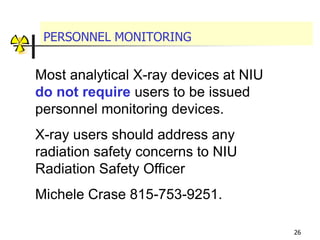 26
PERSONNEL MONITORING
Most analytical X-ray devices at NIU
do not require users to be issued
personnel monitoring devices.
X-ray users should address any
radiation safety concerns to NIU
Radiation Safety Officer
Michele Crase 815-753-9251.
 