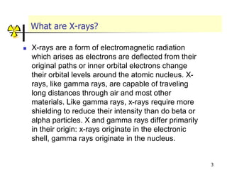 3
What are X-rays?
 X-rays are a form of electromagnetic radiation
which arises as electrons are deflected from their
original paths or inner orbital electrons change
their orbital levels around the atomic nucleus. X-
rays, like gamma rays, are capable of traveling
long distances through air and most other
materials. Like gamma rays, x-rays require more
shielding to reduce their intensity than do beta or
alpha particles. X and gamma rays differ primarily
in their origin: x-rays originate in the electronic
shell, gamma rays originate in the nucleus.
 