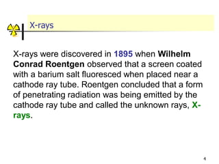 4
X-rays
X-rays were discovered in 1895 when Wilhelm
Conrad Roentgen observed that a screen coated
with a barium salt fluoresced when placed near a
cathode ray tube. Roentgen concluded that a form
of penetrating radiation was being emitted by the
cathode ray tube and called the unknown rays, X-
rays.
 