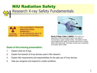 1
NIU Radiation Safety
Research X-ray Safety Fundamentals
Goals of this training presentation:
1. Explain what are X-rays.
2. Explain the hazards of X-ray devices used in NIU research.
3. Explain NIU requirements and responsibilities for the safe use of X-ray devices.
4. Help you recognize and respond to unsafe conditions.
Early X-Ray Tube (1899): This tube is a
specimen of the first type of gas x-ray tube to
incorporate a water-cooled anode. The hollow anode
was supplied with water by gravity feed from a supply
held in the side bulb. This type of tube was introduced
by Mueller about 1899.
 