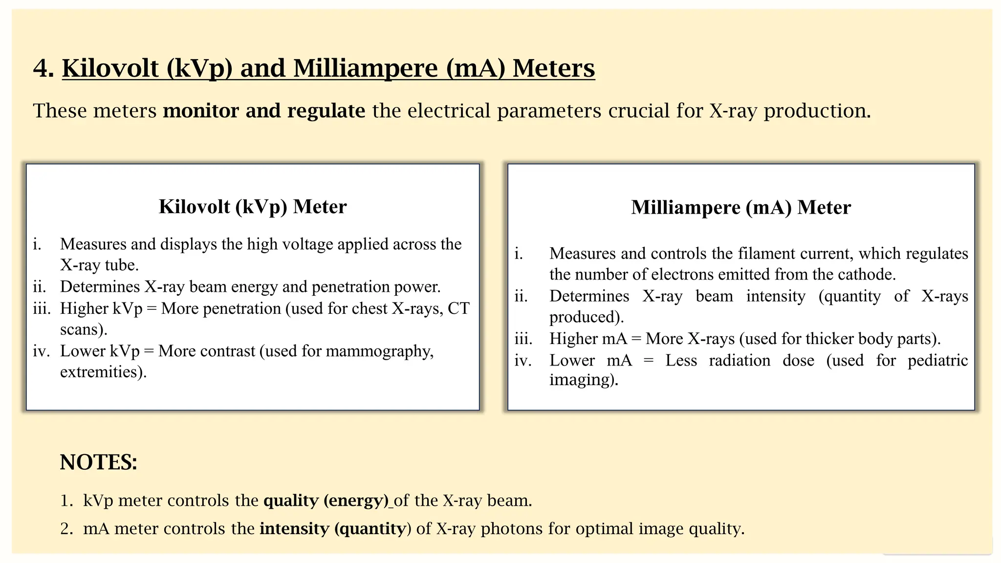preencoded.png
Kilovolt (kVp) Meter
i. Measures and displays the high voltage applied across the
X-ray tube.
ii. Determines X-ray beam energy and penetration power.
iii. Higher kVp = More penetration (used for chest X-rays, CT
scans).
iv. Lower kVp = More contrast (used for mammography,
extremities).
Milliampere (mA) Meter
i. Measures and controls the filament current, which regulates
the number of electrons emitted from the cathode.
ii. Determines X-ray beam intensity (quantity of X-rays
produced).
iii. Higher mA = More X-rays (used for thicker body parts).
iv. Lower mA = Less radiation dose (used for pediatric
imaging).
NOTES:
1. kVp meter controls the quality (energy) of the X-ray beam.
2. mA meter controls the intensity (quantity) of X-ray photons for optimal image quality.
4. Kilovolt (kVp) and Milliampere (mA) Meters
These meters monitor and regulate the electrical parameters crucial for X-ray production.
 