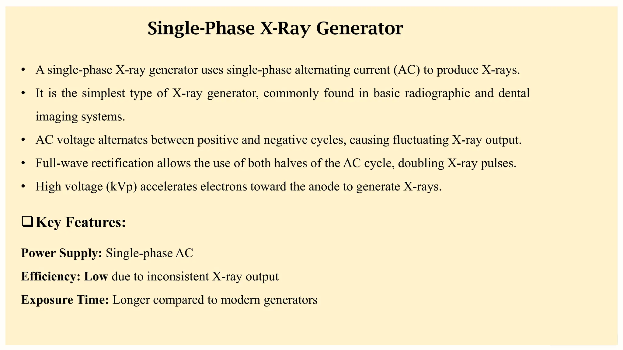 preencoded.png
Single-Phase X-Ray Generator
• A single-phase X-ray generator uses single-phase alternating current (AC) to produce X-rays.
• It is the simplest type of X-ray generator, commonly found in basic radiographic and dental
imaging systems.
• AC voltage alternates between positive and negative cycles, causing fluctuating X-ray output.
• Full-wave rectification allows the use of both halves of the AC cycle, doubling X-ray pulses.
• High voltage (kVp) accelerates electrons toward the anode to generate X-rays.
❑Key Features:
Power Supply: Single-phase AC
Efficiency: Low due to inconsistent X-ray output
Exposure Time: Longer compared to modern generators
 