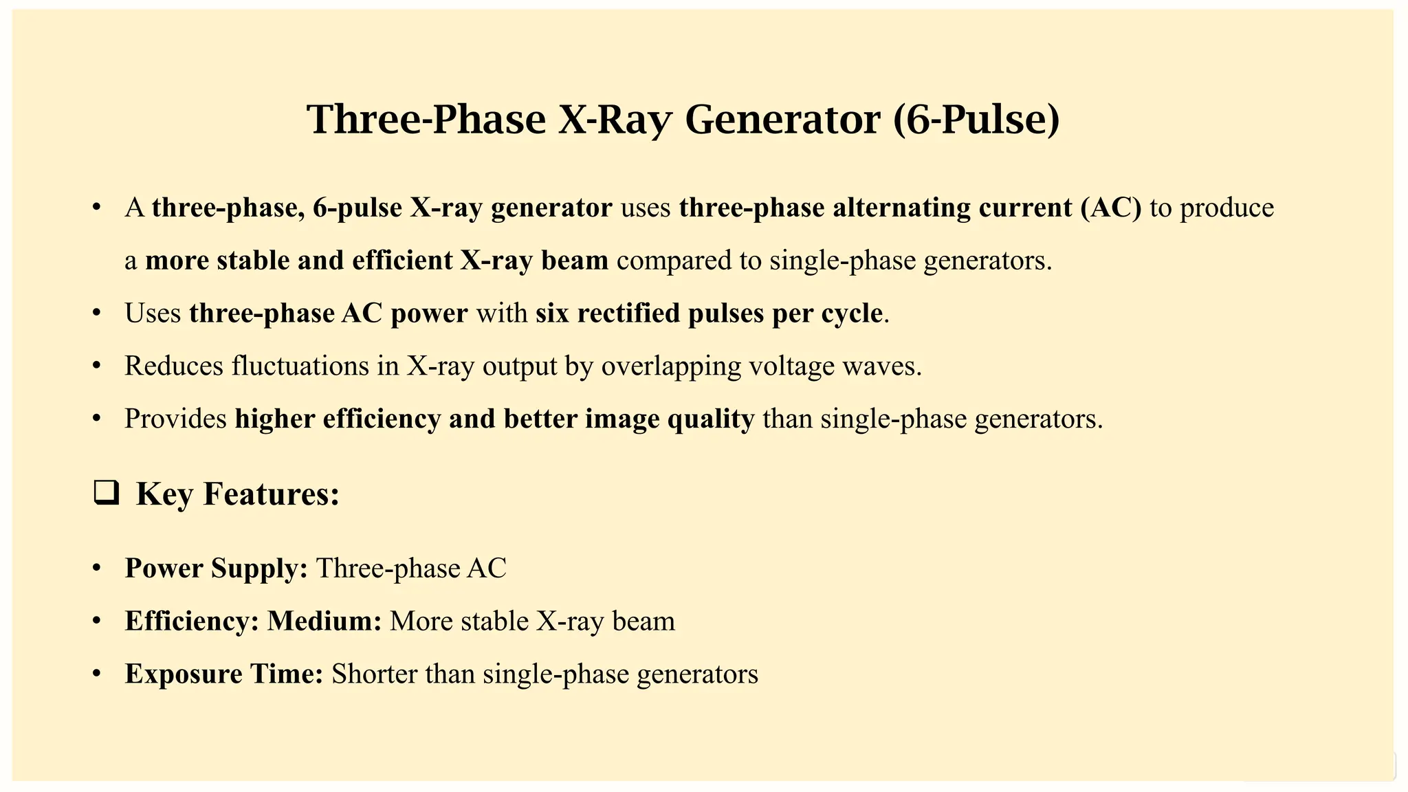 preencoded.png
Three-Phase X-Ray Generator (6-Pulse)
• A three-phase, 6-pulse X-ray generator uses three-phase alternating current (AC) to produce
a more stable and efficient X-ray beam compared to single-phase generators.
• Uses three-phase AC power with six rectified pulses per cycle.
• Reduces fluctuations in X-ray output by overlapping voltage waves.
• Provides higher efficiency and better image quality than single-phase generators.
❑ Key Features:
• Power Supply: Three-phase AC
• Efficiency: Medium: More stable X-ray beam
• Exposure Time: Shorter than single-phase generators
 