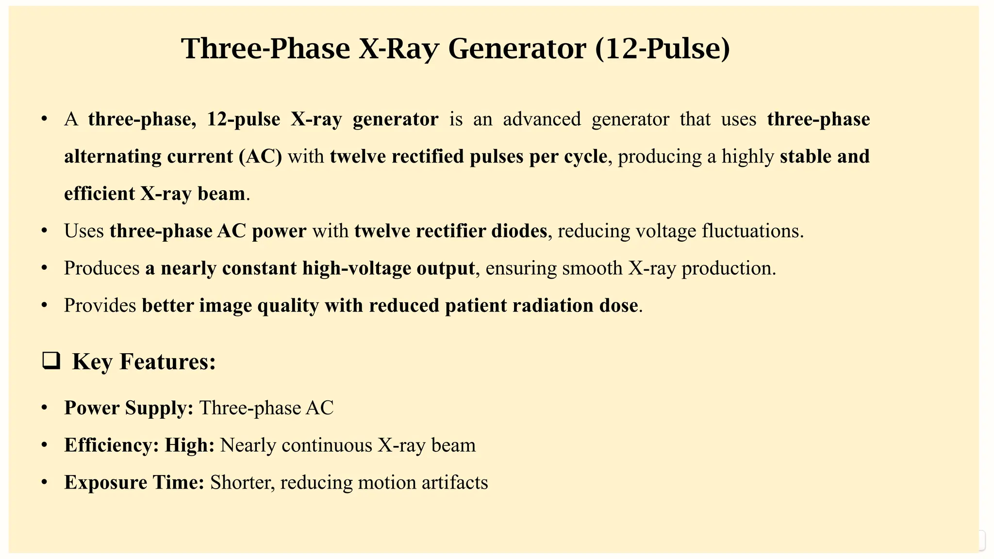 preencoded.png
Three-Phase X-Ray Generator (12-Pulse)
• A three-phase, 12-pulse X-ray generator is an advanced generator that uses three-phase
alternating current (AC) with twelve rectified pulses per cycle, producing a highly stable and
efficient X-ray beam.
• Uses three-phase AC power with twelve rectifier diodes, reducing voltage fluctuations.
• Produces a nearly constant high-voltage output, ensuring smooth X-ray production.
• Provides better image quality with reduced patient radiation dose.
❑ Key Features:
• Power Supply: Three-phase AC
• Efficiency: High: Nearly continuous X-ray beam
• Exposure Time: Shorter, reducing motion artifacts
 