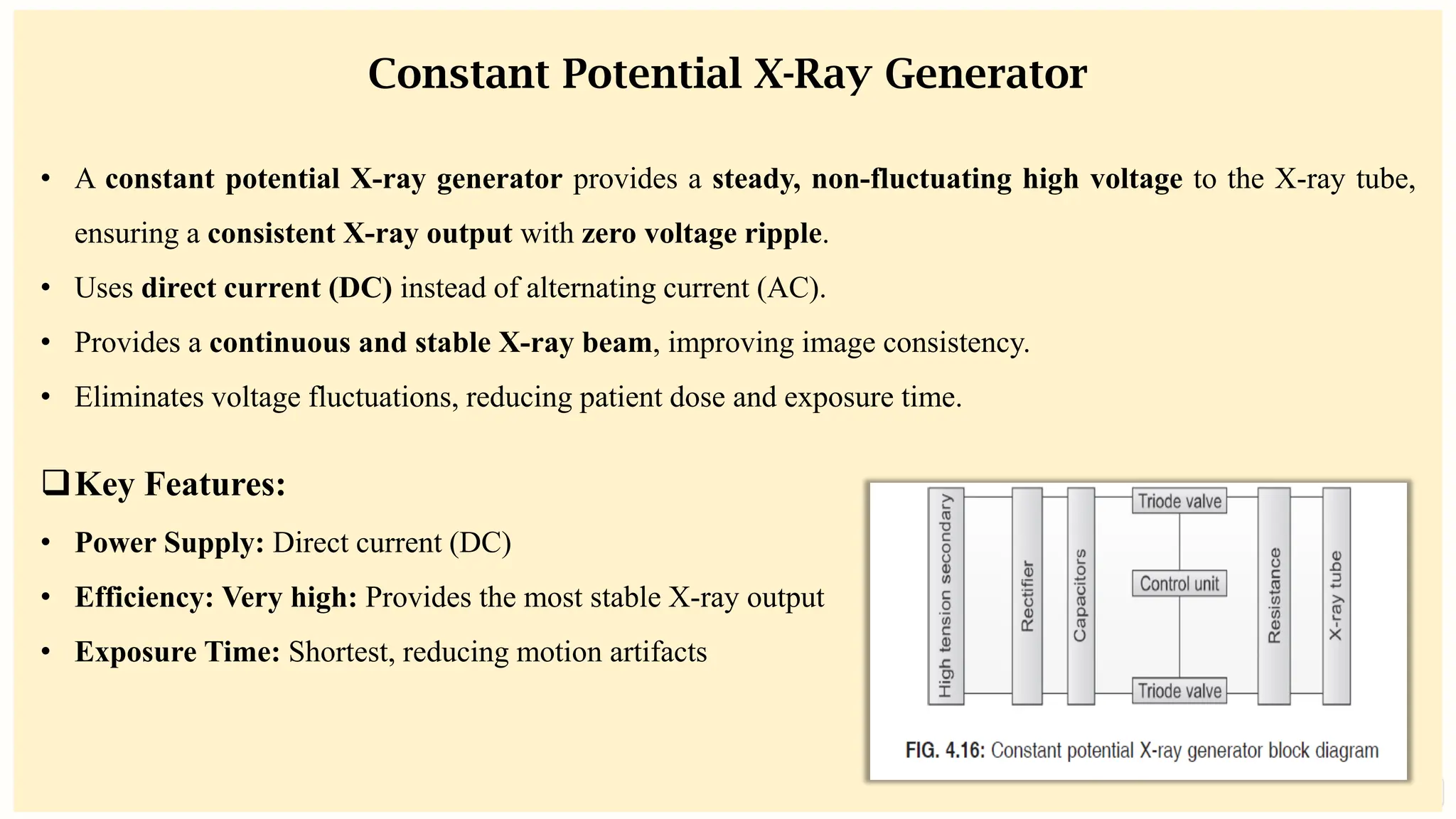 preencoded.png
Constant Potential X-Ray Generator
• A constant potential X-ray generator provides a steady, non-fluctuating high voltage to the X-ray tube,
ensuring a consistent X-ray output with zero voltage ripple.
• Uses direct current (DC) instead of alternating current (AC).
• Provides a continuous and stable X-ray beam, improving image consistency.
• Eliminates voltage fluctuations, reducing patient dose and exposure time.
❑Key Features:
• Power Supply: Direct current (DC)
• Efficiency: Very high: Provides the most stable X-ray output
• Exposure Time: Shortest, reducing motion artifacts
 