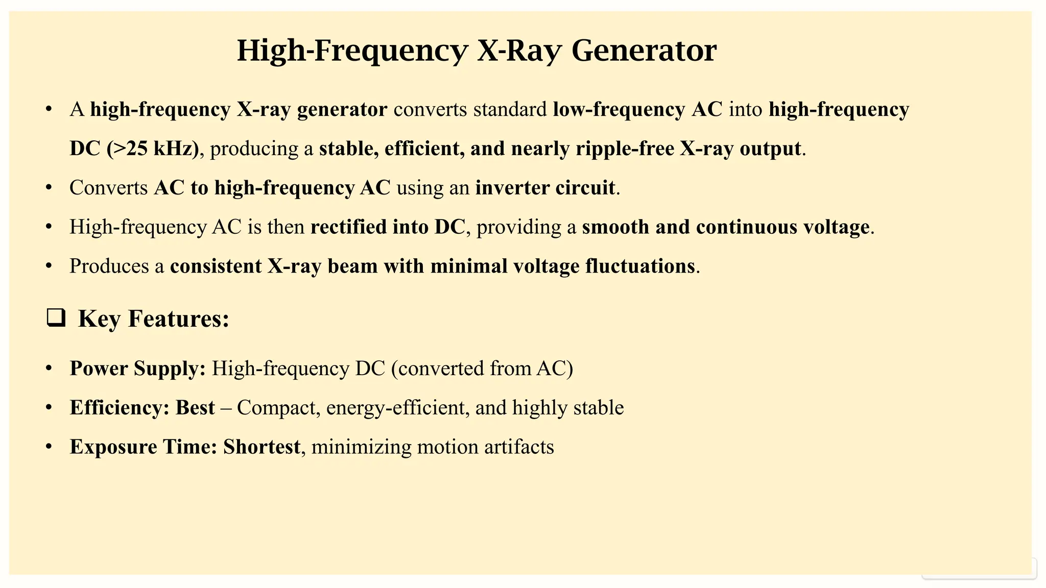 preencoded.png
High-Frequency X-Ray Generator
• A high-frequency X-ray generator converts standard low-frequency AC into high-frequency
DC (>25 kHz), producing a stable, efficient, and nearly ripple-free X-ray output.
• Converts AC to high-frequency AC using an inverter circuit.
• High-frequency AC is then rectified into DC, providing a smooth and continuous voltage.
• Produces a consistent X-ray beam with minimal voltage fluctuations.
❑ Key Features:
• Power Supply: High-frequency DC (converted from AC)
• Efficiency: Best – Compact, energy-efficient, and highly stable
• Exposure Time: Shortest, minimizing motion artifacts
 