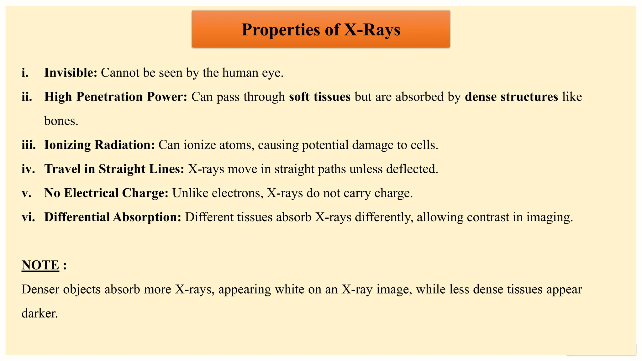 preencoded.png
Properties of X-Rays
i. Invisible: Cannot be seen by the human eye.
ii. High Penetration Power: Can pass through soft tissues but are absorbed by dense structures like
bones.
iii. Ionizing Radiation: Can ionize atoms, causing potential damage to cells.
iv. Travel in Straight Lines: X-rays move in straight paths unless deflected.
v. No Electrical Charge: Unlike electrons, X-rays do not carry charge.
vi. Differential Absorption: Different tissues absorb X-rays differently, allowing contrast in imaging.
NOTE :
Denser objects absorb more X-rays, appearing white on an X-ray image, while less dense tissues appear
darker.
 