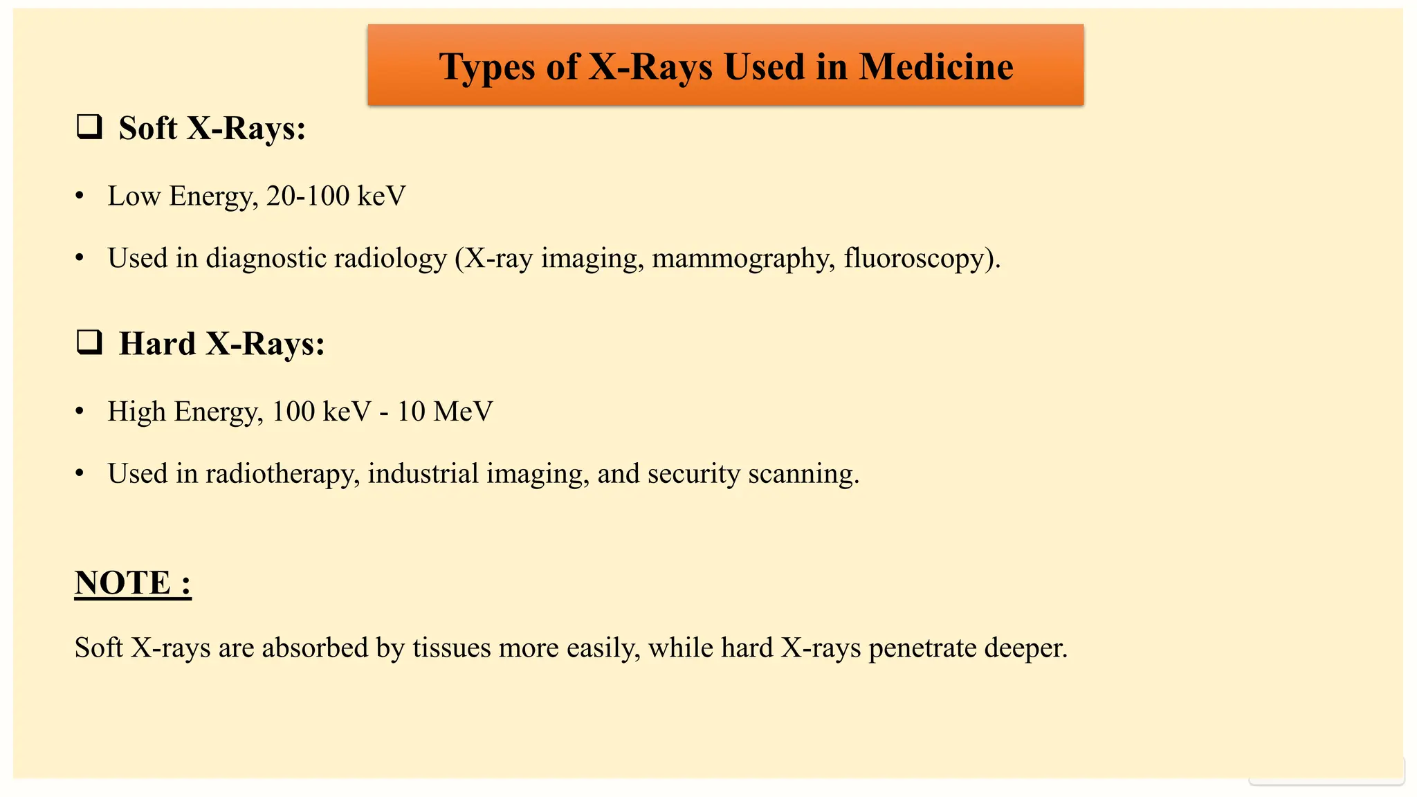 preencoded.png
Types of X-Rays Used in Medicine
❑ Soft X-Rays:
• Low Energy, 20-100 keV
• Used in diagnostic radiology (X-ray imaging, mammography, fluoroscopy).
❑ Hard X-Rays:
• High Energy, 100 keV - 10 MeV
• Used in radiotherapy, industrial imaging, and security scanning.
NOTE :
Soft X-rays are absorbed by tissues more easily, while hard X-rays penetrate deeper.
 