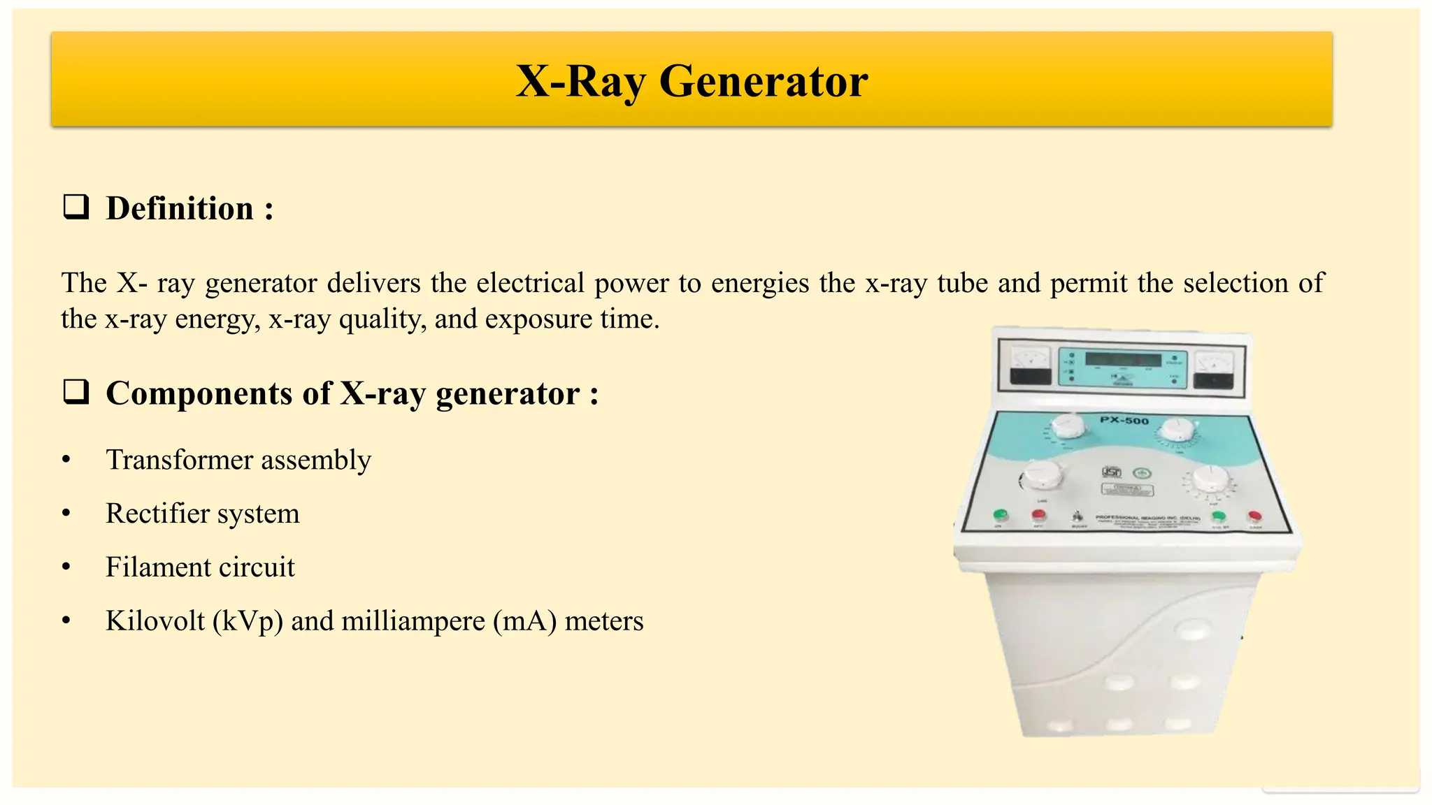 preencoded.png
❑ Definition :
The X- ray generator delivers the electrical power to energies the x-ray tube and permit the selection of
the x-ray energy, x-ray quality, and exposure time.
❑ Components of X-ray generator :
• Transformer assembly
• Rectifier system
• Filament circuit
• Kilovolt (kVp) and milliampere (mA) meters
X-Ray Generator
 