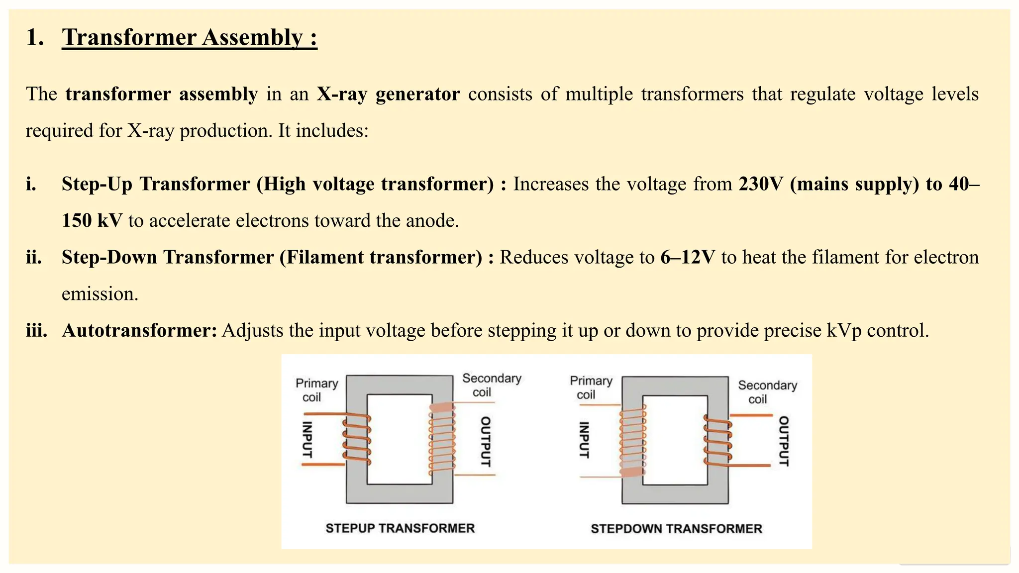 preencoded.png
1. Transformer Assembly :
The transformer assembly in an X-ray generator consists of multiple transformers that regulate voltage levels
required for X-ray production. It includes:
i. Step-Up Transformer (High voltage transformer) : Increases the voltage from 230V (mains supply) to 40–
150 kV to accelerate electrons toward the anode.
ii. Step-Down Transformer (Filament transformer) : Reduces voltage to 6–12V to heat the filament for electron
emission.
iii. Autotransformer: Adjusts the input voltage before stepping it up or down to provide precise kVp control.
 