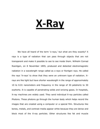 X-Ray<br />We have all heard of the term ‘x-rays,’ but what are they exactly? X rays is a type of radiation that can pass through objects that are not transparent and make it possible to see to see inside them. Wilhelm Conrad Roentgen, on 8 November 1895, produced and detected electromagnetic radiation in a wavelength range called as x-rays or Rontgen rays. He called the rays ‘X-rays’ to show that they were an unknown type of radiation. X-rays are like light but have shorter wavelength in the range of approximately 10 to 0.01 nanometers and frequency in the range of 30 petahertz to 30 exahertz. It is capable of penetrating solids and ionizing gases. In hospitals, X-ray machines are widely used. They send individual X-ray particles called Photons. These photons go through the human body which helps record the images that are created using a computer or a special film. Structures like bones, metals, and contrast media appear white because they are dense and block most of the X-ray particles. Other structures like fat and muscle appear in shades of gray while structures containing air will appear black. They are very much used in health settings till now. <br />Wilhelm Conrad Roentgen is the one who discovered X-rays and received the first Nobel Prize in Physics in 1901.  It was a revolutionary discovery in the Physics world. On his fiftieth birthday, Wilhelm Conrad Roentgen noticed a barium plationocyanide screen glowing in his laboratory as he created cathode rays in a Crookes tube some distance away. Roentgen found that the X-rays originate from the bright fluorescence on the tube where the Cathode rays strike the glass and spread out. He was amazed by it and tested it again. When the screen began to glow again he placed a deck of cards and a two inch book between the tube and the screen. He realized that the rays could go through the book. Also, he tried to place a small wooden box which had metals weights in it. However, he noticed that the rays did not go through the entire box. He started to study this alone for the next six weeks in secrecy so that other physicists could not discover this before him. Finally, three days before Christmas Rontgen took his wife to his laboratory and took a picture of her hand which showed the bones of her hand. This discovery was announced on 28th of December, 1895. The news about this discovery spread very fast across the world. <br />The world was fascinated, enthralled, and fearful about his new discovery. There were jokes and cartoons about X-rays. For example, a man posing for his photographic portrait received a picture of his skeleton instead.  However, some were scared and feared this new discovery. When Roentgen’s wife saw her own hand she exclaimed, “Oh my God.. It makes me somehow feel that I’m looking at my own death!” Like Roentgen’s wife, many people first felt that they were looking at their own death. It was a common reaction. The concept of X-rays was troublesome for some people because they felt that people could now look inside their homes and see what they were doing. Many also wanted to know the nature of the new rays. Therefore, many scientists began to research and study about these rays.  Physicians immediately saw the diagnostic possibilities of the x-rays to help find any broken bones and also things like bullets in the human body.  Some believed that the radiation could burn the skin so therapeutic applications were also introduced. Overall, there were mixed opinions and reactions about x-rays. Some thought X-rays had constructive properties while others thought it had destructive.<br />Whether the X-rays were viewed positively or negatively they were definitely very popular. X-rays became very popular because it was new concept of viewing things that were invisible. It was amazing to be able to take pictures as the rays passed through solid objects. Also, X-rays received great attention among people all around the world because although it was huge scientific discovery it was not incomprehensible to the public. The common man could understand the effects and implications of this phenomenon and didn’t need to know the details of physics to understand it. <br />Bibliography<br />-        Badash, Lawrence. quot;
Radium, Radioactivity, and the Popularity of Scientific Discovery.quot;
 19 Feb. 2010 <http://www.jstor.org/pss/986549>.<br /> <br />-        Miller, Amy. quot;
The History of the X-Ray-homepage.quot;
 University of Mary Washington. 19 Feb. 2010 <http://www.umw.edu/hisa/resources/Student%20Projects/Amy%20Miller%20--%20X-Ray/students.mwc.edu/_amill4gn/XRAY/PAGES/index-2.html>.<br /> <br />-        Assmus, Alexi. quot;
Early History of X Rays.quot;
 <http://www.slac.stanford.edu/pubs/beamline/25/2/25-2-assmus.pdf>. <br /> <br />-        quot;
X-ray -.quot;
 Wikipedia, the free encyclopedia. 19 Feb. 2010 <http://en.wikipedia.org/wiki/X-ray>.<br /> <br />-        quot;
X-ray Information on Healthline.quot;
 Health Search Engine and Free Medical Information - Healthline. 19 Feb. 2010 <http://www.healthline.com/adamcontent/x-ray?utm_medium=ask&utm_source=smart&utm_campaign=article&utm_term=x-rays&ask_facet=20090519a&utm_medium=ask&utm_source=smart&utm_campaign=article_toc&utm_term=X-ray&ask_facet=20090519a&ask_return=X-ray>.<br />