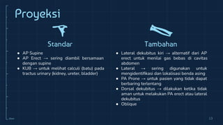 10cm
Proyeksi
Standar
● AP Supine
● AP Erect → sering diambil bersamaan
dengan supine
● KUB → untuk melihat calculi (batu) pada
tractus urinary (kidney, ureter, bladder)
Tambahan
● Lateral dekubitus kiri → alternatif dari AP
erect untuk menilai gas bebas di cavitas
abdomen
● Lateral → sering digunakan untuk
mengidentiﬁkasi dan lokalisasi benda asing
● PA Prone → untuk pasien yang tidak dapat
berbaring terlentang
● Dorsal dekubitus → dilakukan ketika tidak
aman untuk melakukan PA erect atau lateral
dekubitus
● Oblique
13
 
