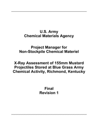 U.S. Army
     Chemical Materials Agency

        Project Manager for
   Non-Stockpile Chemical Materiel

X-Ray Assessment of 155mm Mustard
 Projectiles Stored at Blue Grass Army
Chemical Activity, Richmond, Kentucky



               Final
             Revision 1
 
