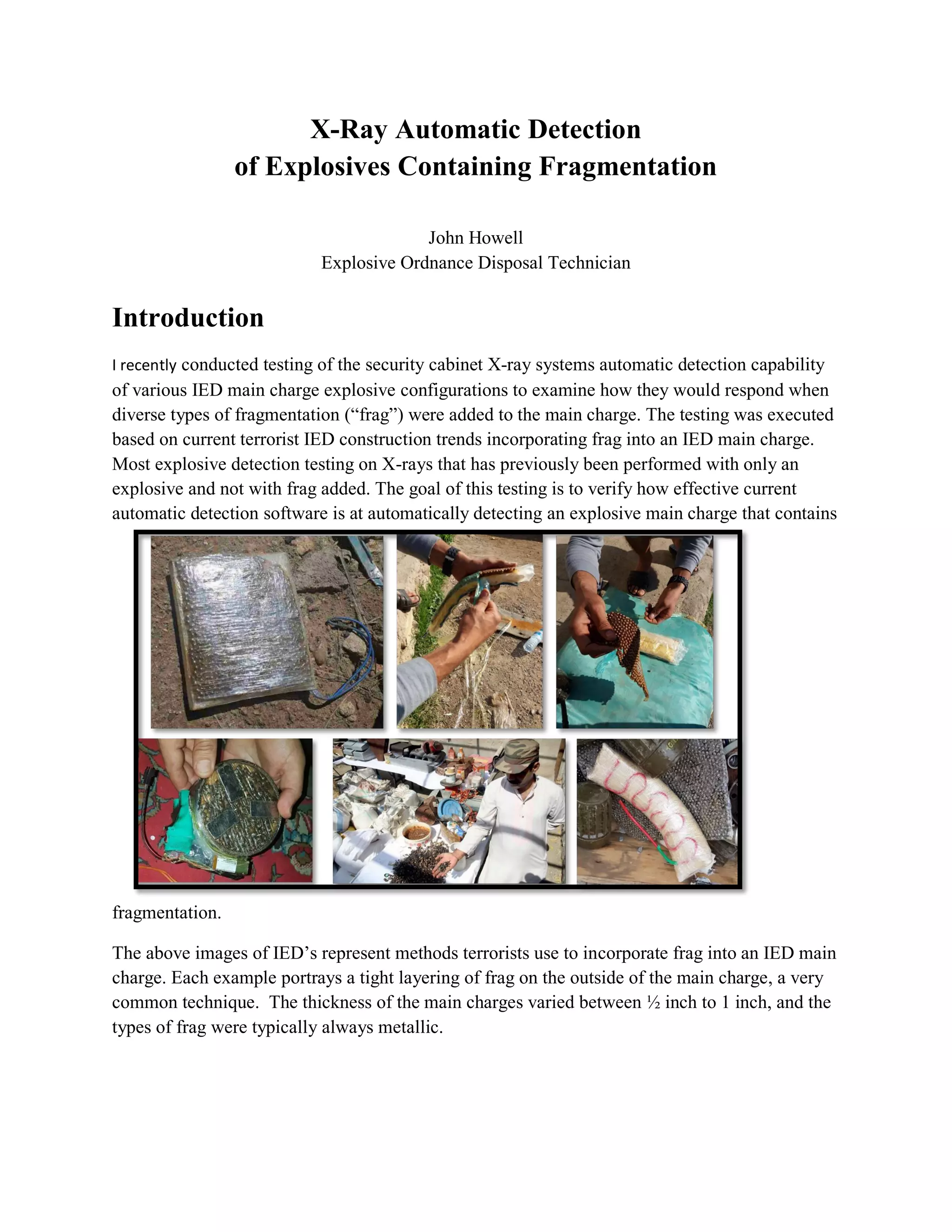 X-Ray Automatic Detection
of Explosives Containing Fragmentation
John Howell
Explosive Ordnance Disposal Technician
Introduction
I recently conducted testing of the security cabinet X-ray systems automatic detection capability
of various IED main charge explosive configurations to examine how they would respond when
diverse types of fragmentation (“frag”) were added to the main charge. The testing was executed
based on current terrorist IED construction trends incorporating frag into an IED main charge.
Most explosive detection testing on X-rays that has previously been performed with only an
explosive and not with frag added. The goal of this testing is to verify how effective current
automatic detection software is at automatically detecting an explosive main charge that contains
fragmentation.
The above images of IED’s represent methods terrorists use to incorporate frag into an IED main
charge. Each example portrays a tight layering of frag on the outside of the main charge, a very
common technique. The thickness of the main charges varied between ½ inch to 1 inch, and the
types of frag were typically always metallic.
 