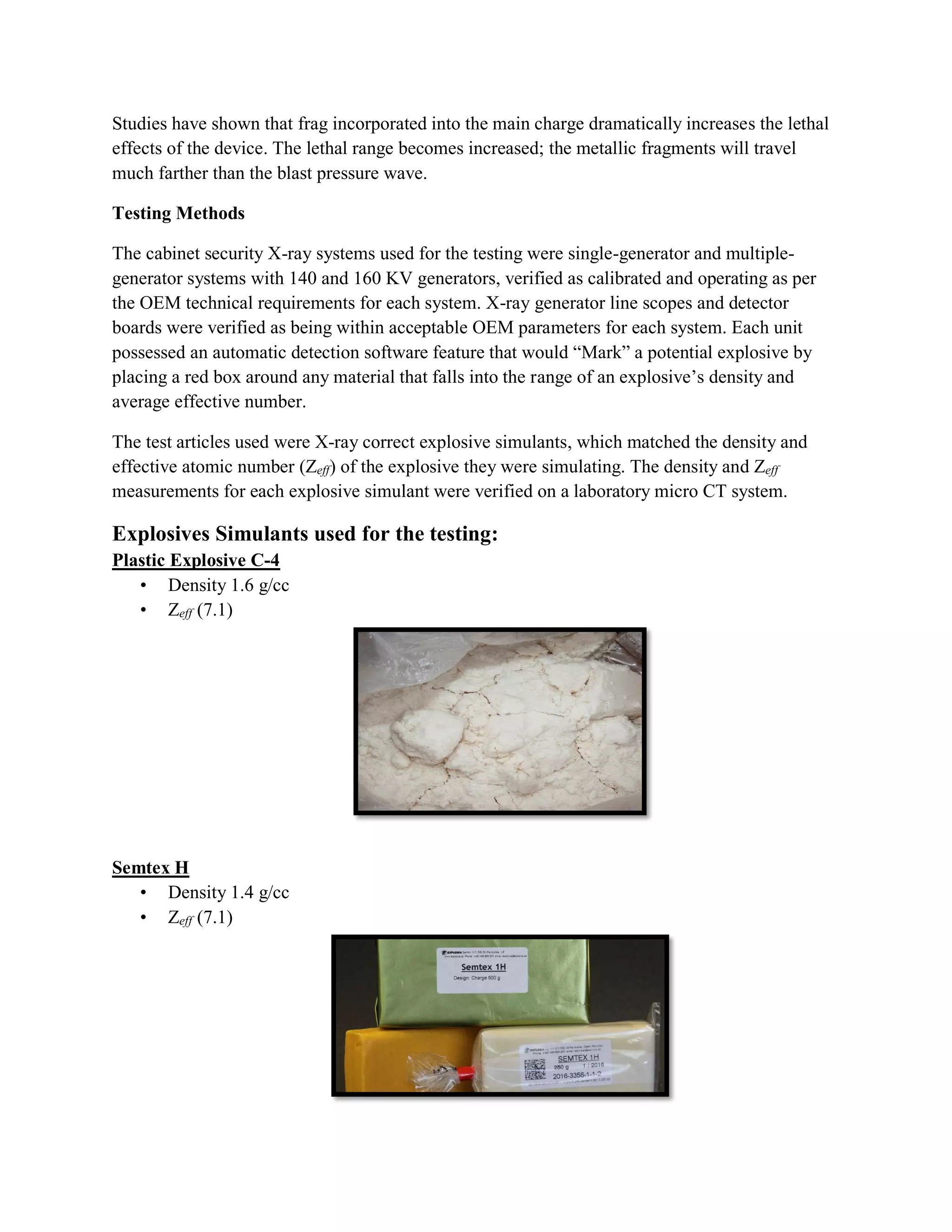 Studies have shown that frag incorporated into the main charge dramatically increases the lethal
effects of the device. The lethal range becomes increased; the metallic fragments will travel
much farther than the blast pressure wave.
Testing Methods
The cabinet security X-ray systems used for the testing were single-generator and multiple-
generator systems with 140 and 160 KV generators, verified as calibrated and operating as per
the OEM technical requirements for each system. X-ray generator line scopes and detector
boards were verified as being within acceptable OEM parameters for each system. Each unit
possessed an automatic detection software feature that would “Mark” a potential explosive by
placing a red box around any material that falls into the range of an explosive’s density and
average effective number.
The test articles used were X-ray correct explosive simulants, which matched the density and
effective atomic number (Zeff) of the explosive they were simulating. The density and Zeff
measurements for each explosive simulant were verified on a laboratory micro CT system.
Explosives Simulants used for the testing:
Plastic Explosive C-4
• Density 1.6 g/cc
• Zeff (7.1)
Semtex H
• Density 1.4 g/cc
• Zeff (7.1)
 