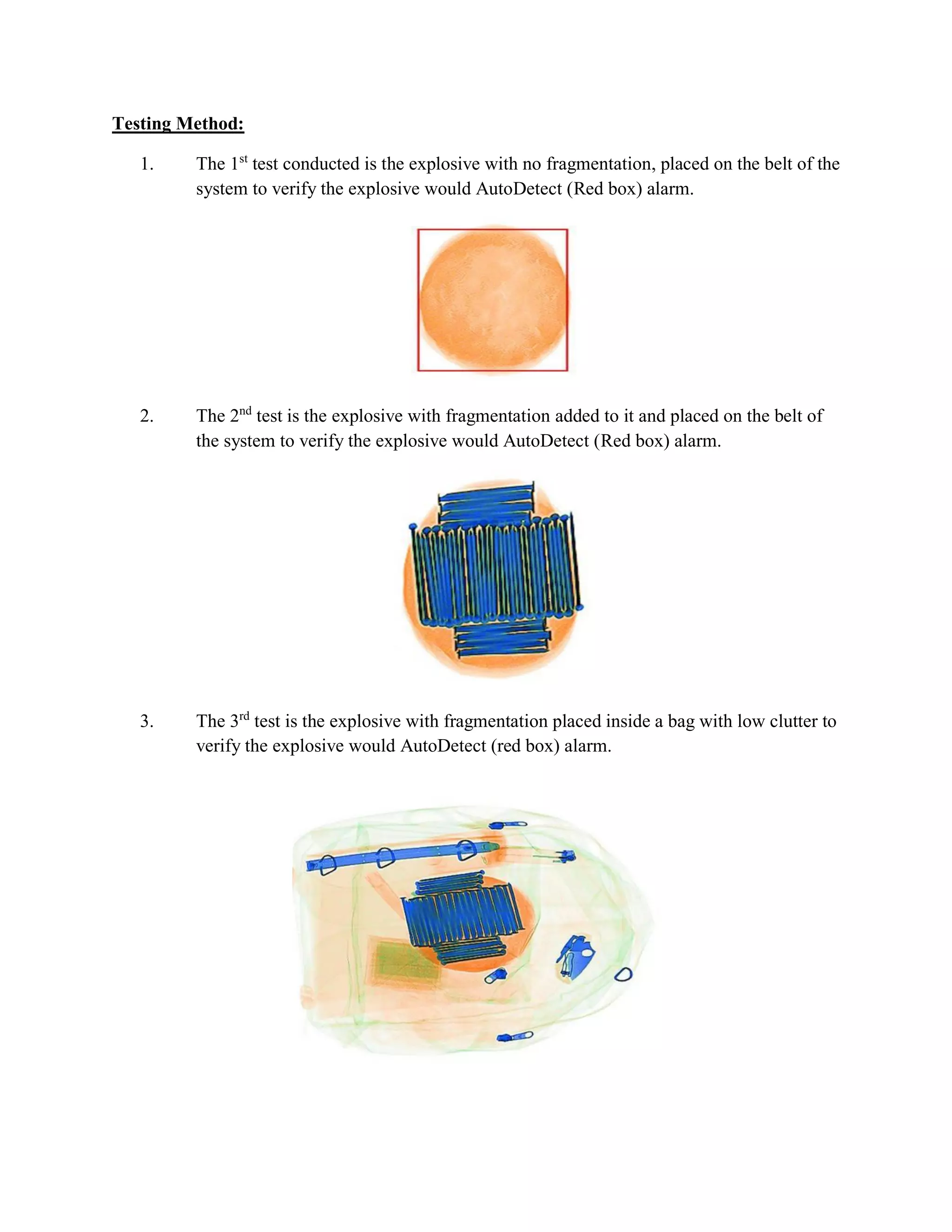 Testing Method:
1. The 1st
test conducted is the explosive with no fragmentation, placed on the belt of the
system to verify the explosive would AutoDetect (Red box) alarm.
2. The 2nd
test is the explosive with fragmentation added to it and placed on the belt of
the system to verify the explosive would AutoDetect (Red box) alarm.
3. The 3rd
test is the explosive with fragmentation placed inside a bag with low clutter to
verify the explosive would AutoDetect (red box) alarm.
 