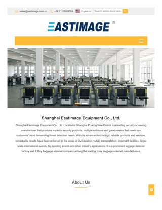 Shanghai Eastimage Equipment Co., Ltd.
Shanghai Eastimage Equipment Co., Ltd, Located in Shanghai Pudong New District is a leading security screening
manufacturer that provides superior security products, multiple solutions and great service that meets our
customers’ most demanding threat detection needs. With its advanced technology, reliable products and services,
remarkable results have been achieved in the areas of civil aviation, public transportation, important facilities, large-
scale international events, big sporting events and other industry applications. It is a prominent luggage detector
factory and X Ray baggage scanner company among the leading x ray baggage scanner manufacturers.
About Us
 sales@eastimage.com.cn  +86 21 33909363 Search entire store here.. English 

 