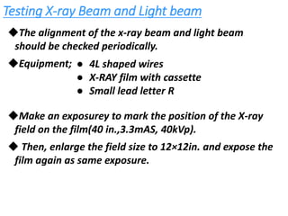 Testing X-ray Beam and Light beam
◆The alignment of the x-ray beam and light beam
should be checked periodically.
◆Equipment;
◆Make an exposurey to mark the position of the X-ray
field on the film(40 in.,3.3mAS, 40kVp).
◆ Then, enlarge the field size to 12×12in. and expose the
film again as same exposure.
● 4L shaped wires
● X-RAY film with cassette
● Small lead letter R
 