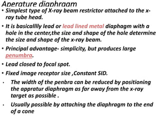 Aperature diaphragm
• Simplest type of X-ray beam restrictor attached to the x-
ray tube head.
• It is basicalllly lead or lead lined metal diaphagm with a
hole in the center,the size and shape of the hole determine
the size and shape of the x-ray beam.
• Principal advantage- simplicity, but produces large
penumbra.
• Lead closed to focal spot.
• Fixed image receptor size ,Constant SID.
• The width of the penbra can be reduced by positioning
the appratur diaphragm as far away from the x-ray
target as possible .
• Usually possible by attaching the diaphragm to the end
of a cone
 