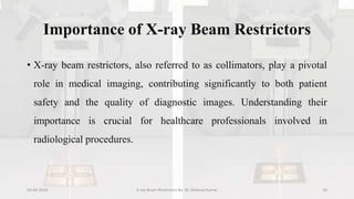 Importance of X-ray Beam Restrictors
• X-ray beam restrictors, also referred to as collimators, play a pivotal
role in medical imaging, contributing significantly to both patient
safety and the quality of diagnostic images. Understanding their
importance is crucial for healthcare professionals involved in
radiological procedures.
04-04-2024 X-ray Beam Restrictors By- Dr. Dheeraj Kumar 10
 