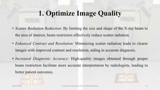 1. Optimize Image Quality
• Scatter Radiation Reduction: By limiting the size and shape of the X-ray beam to
the area of interest, beam restrictors effectively reduce scatter radiation.
• Enhanced Contrast and Resolution: Minimizing scatter radiation leads to clearer
images with improved contrast and resolution, aiding in accurate diagnosis.
• Increased Diagnostic Accuracy: High-quality images obtained through proper
beam restriction facilitate more accurate interpretation by radiologists, leading to
better patient outcomes.
04-04-2024 X-ray Beam Restrictors By- Dr. Dheeraj Kumar 11
 