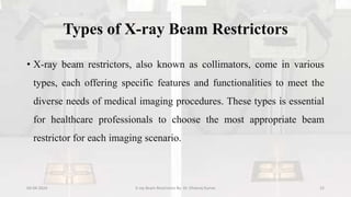Types of X-ray Beam Restrictors
• X-ray beam restrictors, also known as collimators, come in various
types, each offering specific features and functionalities to meet the
diverse needs of medical imaging procedures. These types is essential
for healthcare professionals to choose the most appropriate beam
restrictor for each imaging scenario.
04-04-2024 X-ray Beam Restrictors By- Dr. Dheeraj Kumar 15
 