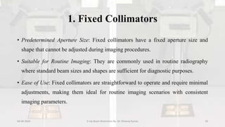 1. Fixed Collimators
• Predetermined Aperture Size: Fixed collimators have a fixed aperture size and
shape that cannot be adjusted during imaging procedures.
• Suitable for Routine Imaging: They are commonly used in routine radiography
where standard beam sizes and shapes are sufficient for diagnostic purposes.
• Ease of Use: Fixed collimators are straightforward to operate and require minimal
adjustments, making them ideal for routine imaging scenarios with consistent
imaging parameters.
04-04-2024 X-ray Beam Restrictors By- Dr. Dheeraj Kumar 18
 