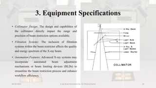 3. Equipment Specifications
• Collimator Design: The design and capabilities of
the collimator directly impact the range and
precision of beam restriction options available.
• Filtration Systems: The inclusion of filtration
systems within the beam restrictor affects the quality
and energy spectrum of the X-ray beam.
• Automation Features: Advanced X-ray systems may
incorporate automated beam adjustment
mechanisms or beam limiting devices (BLDs) to
streamline the beam restriction process and enhance
workflow efficiency.
04-04-2024 X-ray Beam Restrictors By- Dr. Dheeraj Kumar 26
 