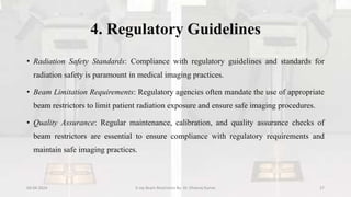 4. Regulatory Guidelines
• Radiation Safety Standards: Compliance with regulatory guidelines and standards for
radiation safety is paramount in medical imaging practices.
• Beam Limitation Requirements: Regulatory agencies often mandate the use of appropriate
beam restrictors to limit patient radiation exposure and ensure safe imaging procedures.
• Quality Assurance: Regular maintenance, calibration, and quality assurance checks of
beam restrictors are essential to ensure compliance with regulatory requirements and
maintain safe imaging practices.
04-04-2024 X-ray Beam Restrictors By- Dr. Dheeraj Kumar 27
 