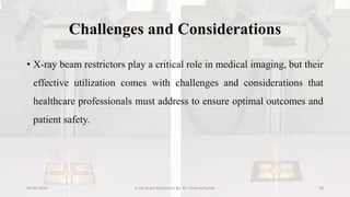 Challenges and Considerations
• X-ray beam restrictors play a critical role in medical imaging, but their
effective utilization comes with challenges and considerations that
healthcare professionals must address to ensure optimal outcomes and
patient safety.
04-04-2024 X-ray Beam Restrictors By- Dr. Dheeraj Kumar 28
 