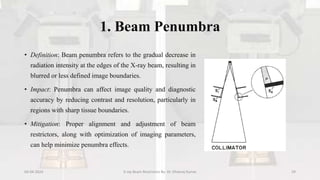 1. Beam Penumbra
• Definition: Beam penumbra refers to the gradual decrease in
radiation intensity at the edges of the X-ray beam, resulting in
blurred or less defined image boundaries.
• Impact: Penumbra can affect image quality and diagnostic
accuracy by reducing contrast and resolution, particularly in
regions with sharp tissue boundaries.
• Mitigation: Proper alignment and adjustment of beam
restrictors, along with optimization of imaging parameters,
can help minimize penumbra effects.
04-04-2024 X-ray Beam Restrictors By- Dr. Dheeraj Kumar 29
 