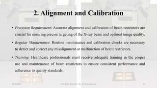2. Alignment and Calibration
• Precision Requirement: Accurate alignment and calibration of beam restrictors are
crucial for ensuring precise targeting of the X-ray beam and optimal image quality.
• Regular Maintenance: Routine maintenance and calibration checks are necessary
to detect and correct any misalignment or malfunction of beam restrictors.
• Training: Healthcare professionals must receive adequate training in the proper
use and maintenance of beam restrictors to ensure consistent performance and
adherence to quality standards.
04-04-2024 X-ray Beam Restrictors By- Dr. Dheeraj Kumar 30
 