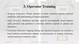 3. Operator Training
• Technical Proficiency: Proper operation of beam restrictors requires technical
proficiency and understanding of imaging principles.
• Safety Protocols: Healthcare providers must be knowledgeable about radiation
safety protocols and guidelines to minimize radiation exposure to patients and
themselves.
• Continuing Education: Ongoing training and education programs are essential to
keep healthcare professionals updated on advancements in imaging technology
and best practices in radiation safety.
04-04-2024 X-ray Beam Restrictors By- Dr. Dheeraj Kumar 31
 