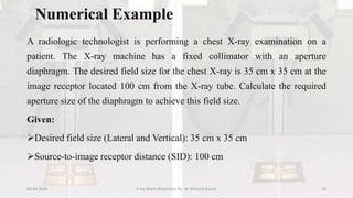 Numerical Example
A radiologic technologist is performing a chest X-ray examination on a
patient. The X-ray machine has a fixed collimator with an aperture
diaphragm. The desired field size for the chest X-ray is 35 cm x 35 cm at the
image receptor located 100 cm from the X-ray tube. Calculate the required
aperture size of the diaphragm to achieve this field size.
Given:
Desired field size (Lateral and Vertical): 35 cm x 35 cm
Source-to-image receptor distance (SID): 100 cm
04-04-2024 X-ray Beam Restrictors By- Dr. Dheeraj Kumar 33
 
