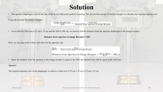 Solution
• The aperture diaphragm controls the size of the X-ray field at the patient's anatomy. We can use the concept of similar triangles to calculate the required aperture size.
Using the formula for similar triangles:
• Given that the field size is 35 cm x 35 cm and the SID is 100 cm, we need to find the distance from the aperture diaphragm to the image receptor.
Distance from Aperture to Image Receptor =SID
Now, we can plug in the values and solve for the aperture size.
• Since the distance from the aperture to the image receptor is equal to the SID, the aperture size will be equal to the field size.
Answer:
The required aperture size of the diaphragm to achieve a field size of 35 cm x 35 cm is 35 cm x 35 cm.
04-04-2024 X-ray Beam Restrictors By- Dr. Dheeraj Kumar 34
 