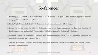 References
1. Bushberg, J. T., Seibert, J. A., Leidholdt Jr, E. M., & Boone, J. M. (2011). The essential physics of medical
imaging. Lippincott Williams & Wilkins.
2. Huda, W., & Nickoloff, E. L. (2017). Radiation dose from multidetector CT. Springer.
3. Jones, A. K., & Jones, L. (2019). Collimation and x-ray beam restriction. In European Society of
Radiographers and Radiological Technologists (ESR) Curriculum for Radiography. Springer.
4. National Council on Radiation Protection and Measurements (NCRP). (2019). Radiation protection in
paediatric radiology. NCRP Report No. 172.
5. Seeram, E. (2015). Computed tomography: physical principles, clinical applications, and quality control.
Elsevier Health Sciences.
04-04-2024 X-ray Beam Restrictors By- Dr. Dheeraj Kumar 35
 