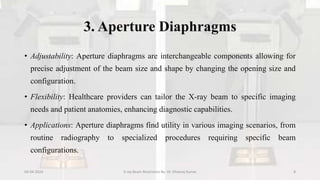 3. Aperture Diaphragms
• Adjustability: Aperture diaphragms are interchangeable components allowing for
precise adjustment of the beam size and shape by changing the opening size and
configuration.
• Flexibility: Healthcare providers can tailor the X-ray beam to specific imaging
needs and patient anatomies, enhancing diagnostic capabilities.
• Applications: Aperture diaphragms find utility in various imaging scenarios, from
routine radiography to specialized procedures requiring specific beam
configurations.
04-04-2024 X-ray Beam Restrictors By- Dr. Dheeraj Kumar 8
 