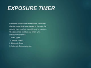 EXPOSURE TIMER
Control the duration of x ray exposure. Terminater
after the preset time have elapsed or the when the
receptor have received a specific level of exposure.
Operator control switches and timers turns
radiation ON and OFF.
Of Two Types:
1. Manual Timers
2. Electronic Timer
3. Automatic Exposure control.
 
