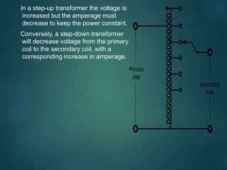 In a step-up transformer the voltage is
increased but the amperage must
decrease to keep the power constant.
Conversely, a step-down transformer
will decrease voltage from the primary
coil to the secondary coil, with a
corresponding increase in amperage.
 