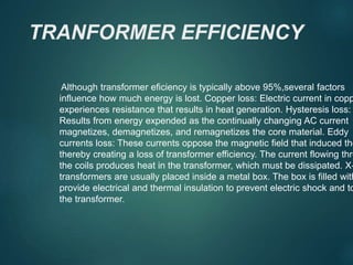 TRANFORMER EFFICIENCY
Although transformer eficiency is typically above 95%,several factors
influence how much energy is lost. Copper loss: Electric current in copp
experiences resistance that results in heat generation. Hysteresis loss:
Results from energy expended as the continually changing AC current
magnetizes, demagnetizes, and remagnetizes the core material. Eddy
currents loss: These currents oppose the magnetic field that induced the
thereby creating a loss of transformer efficiency. The current flowing thro
the coils produces heat in the transformer, which must be dissipated. X-
transformers are usually placed inside a metal box. The box is filled with
provide electrical and thermal insulation to prevent electric shock and to
the transformer.
 