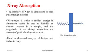 X-ray Absorption
•The intensity of X-ray is diminished as they
pass through material
•Wavelength at which a sudden change in
absorption occurs is used to identify an
element present in a sample, and the
magnitude of the change determines the
amount of particular element present.
•Used in elemental analysis of barium and
iodine in body
8/14/2018 5X-ray Crystallography
Fig: X-ray Absorption
 