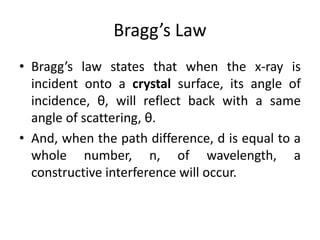 Bragg’s Law
• Bragg’s law states that when the x-ray is
incident onto a crystal surface, its angle of
incidence, θ, will reflect back with a same
angle of scattering, θ.
• And, when the path difference, d is equal to a
whole number, n, of wavelength, a
constructive interference will occur.
 