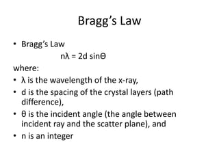 Bragg’s Law
• Bragg’s Law
nλ = 2d sinƟ
where:
• λ is the wavelength of the x-ray,
• d is the spacing of the crystal layers (path
difference),
• θ is the incident angle (the angle between
incident ray and the scatter plane), and
• n is an integer
 