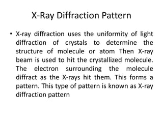 X-Ray Diffraction Pattern
• X-ray diffraction uses the uniformity of light
diffraction of crystals to determine the
structure of molecule or atom Then X-ray
beam is used to hit the crystallized molecule.
The electron surrounding the molecule
diffract as the X-rays hit them. This forms a
pattern. This type of pattern is known as X-ray
diffraction pattern
 